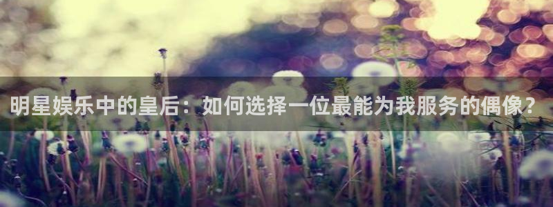 门徒娱乐平台登录入口：明星娱乐中的皇后：如何选择一位最能为我服务的偶像？