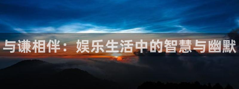 壹号下载官网入口：与谦相伴：娱乐生活中的智慧与幽默